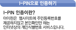 아이핀이란? 아이핀은 웹사이트에 주민등록 번호를 제공하지않고 본인확인만 하는 인터넷상의 개인실별번호 서비스입니다.